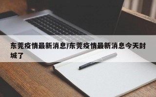 东莞疫情最新消息/东莞疫情最新消息今天封城了