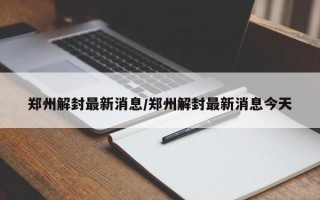 郑州解封最新消息/郑州解封最新消息今天