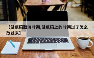 【健康码取消时间,健康码上的时间过了怎么改过来】