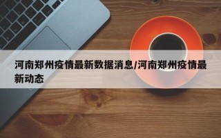 河南郑州疫情最新数据消息/河南郑州疫情最新动态