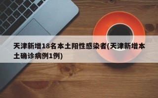 天津新增18名本土阳性感染者(天津新增本土确诊病例1例)