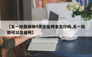 【五一放假调休5天还能跨省出行吗,五一放假可以出省吗】