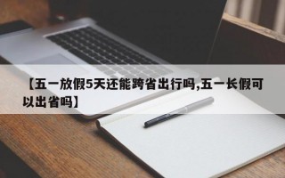 【五一放假5天还能跨省出行吗,五一长假可以出省吗】