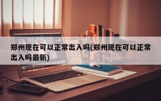 郑州现在可以正常出入吗(郑州现在可以正常出入吗最新)