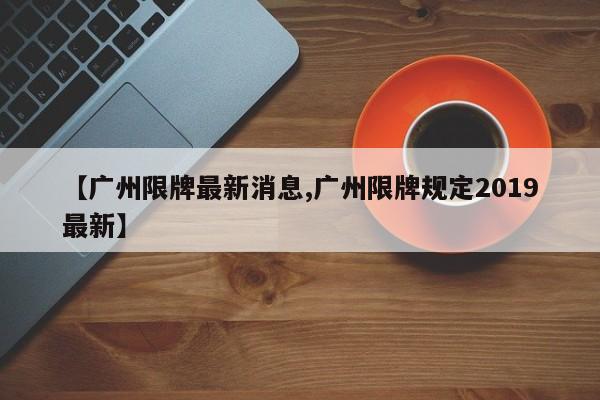 【广州限牌最新消息,广州限牌规定2019最新】-第1张图片-今日粤港澳