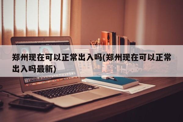 郑州现在可以正常出入吗(郑州现在可以正常出入吗最新)-第1张图片-今日粤港澳