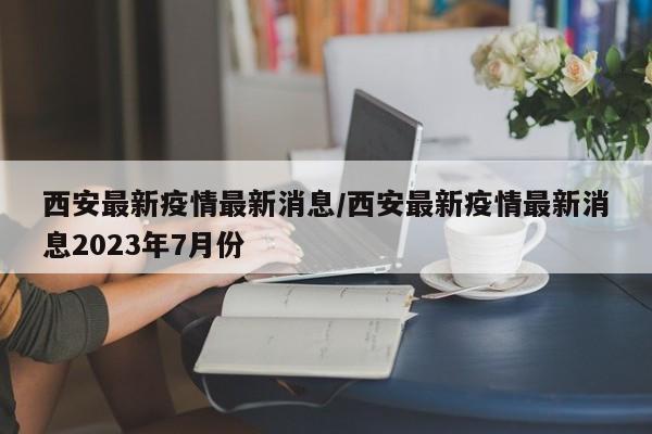 西安最新疫情最新消息/西安最新疫情最新消息2023年7月份-第1张图片-今日粤港澳